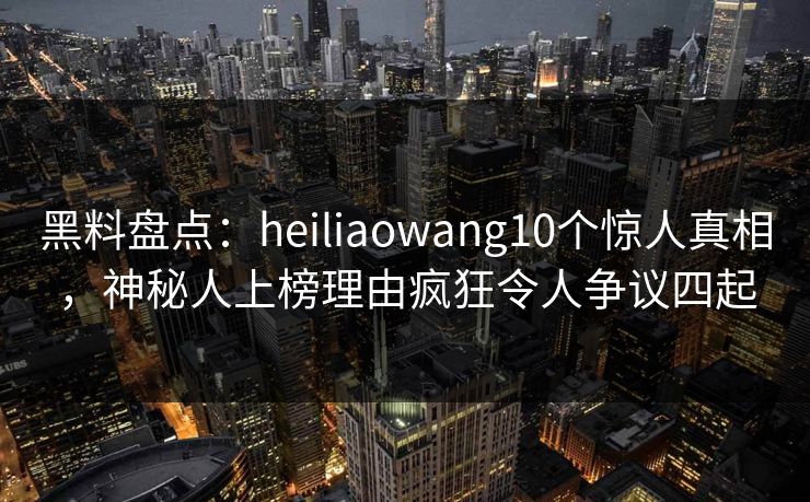 黑料盘点：heiliaowang10个惊人真相，神秘人上榜理由疯狂令人争议四起
