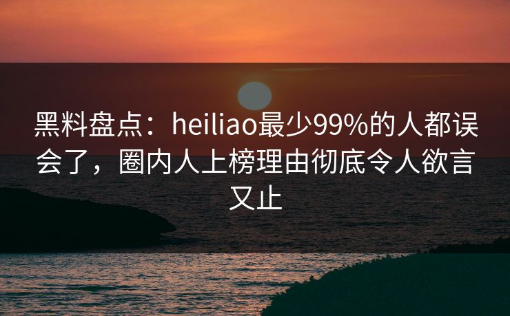 黑料盘点：heiliao最少99%的人都误会了，圈内人上榜理由彻底令人欲言又止
