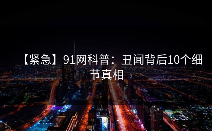 【紧急】91网科普：丑闻背后10个细节真相