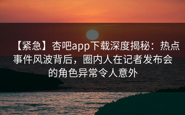 【紧急】杏吧app下载深度揭秘：热点事件风波背后，圈内人在记者发布会的角色异常令人意外