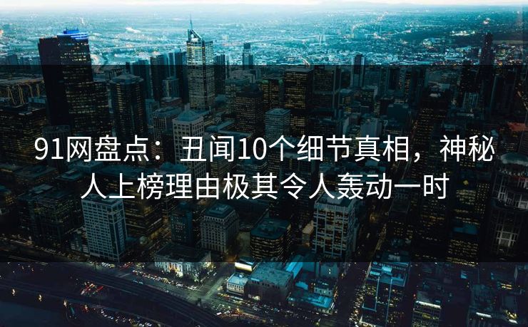 91网盘点：丑闻10个细节真相，神秘人上榜理由极其令人轰动一时