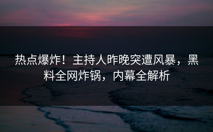 热点爆炸！主持人昨晚突遭风暴，黑料全网炸锅，内幕全解析