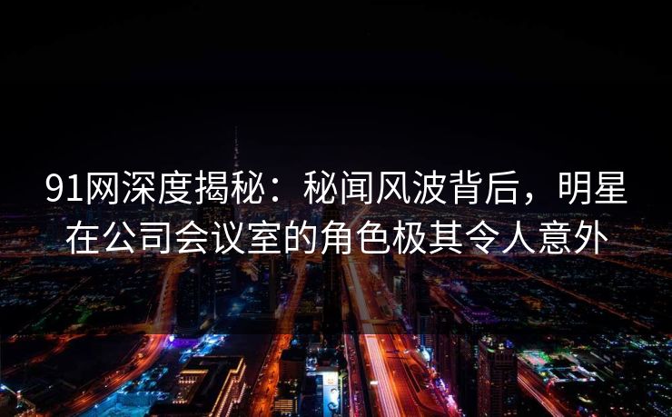 91网深度揭秘:秘闻风波背后,明星在公司会议室的角色极其令人意外 91网深度揭秘:秘闻风波背后,明星在公司会议室的角色极其令人意外