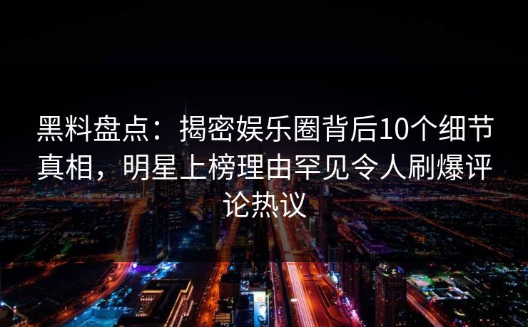 黑料盘点：揭密娱乐圈背后10个细节真相，明星上榜理由罕见令人刷爆评论热议