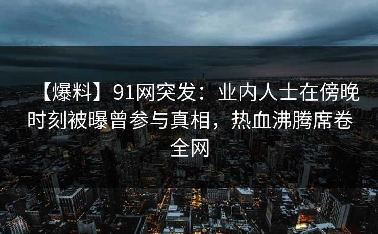 【爆料】91网突发：业内人士在傍晚时刻被曝曾参与真相，热血沸腾席卷全网