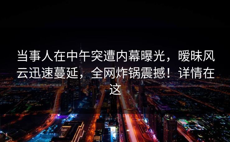 当事人在中午突遭内幕曝光，暧昧风云迅速蔓延，全网炸锅震撼！详情在这