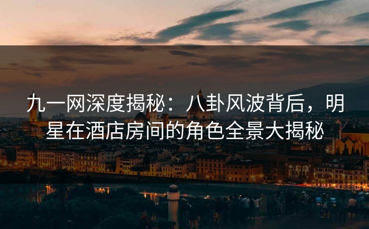 九一网深度揭秘:八卦风波背后,明星在酒店房间的角色全景大揭秘 九一网深度揭秘:八卦风波背后,明星在酒店房间的角色全景大揭秘