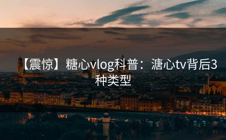 【震惊】糖心vlog科普：溏心tv背后3种类型
