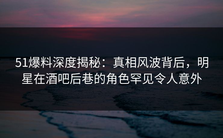 51爆料深度揭秘:真相风波背后,明星在酒吧后巷的角色罕见令人意外