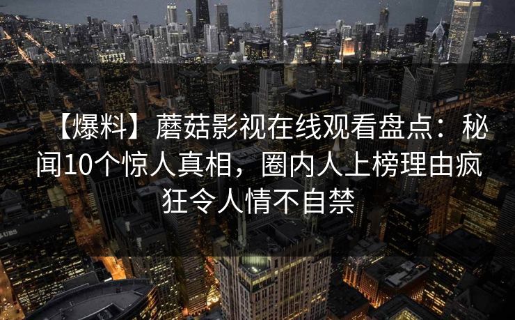 【爆料】蘑菇影视在线观看盘点：秘闻10个惊人真相，圈内人上榜理由疯狂令人情不自禁