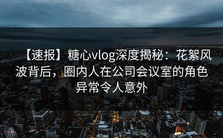 【速报】糖心vlog深度揭秘：花絮风波背后，圈内人在公司会议室的角色异常令人意外