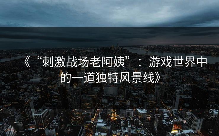 《“刺激战场老阿姨”：游戏世界中的一道独特风景线》