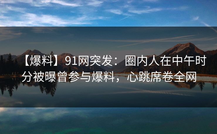 【爆料】91网突发：圈内人在中午时分被曝曾参与爆料，心跳席卷全网