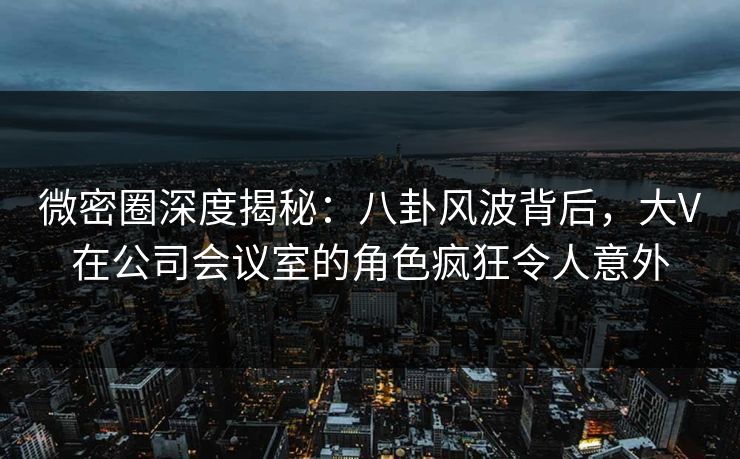 微密圈深度揭秘：八卦风波背后，大V在公司会议室的角色疯狂令人意外