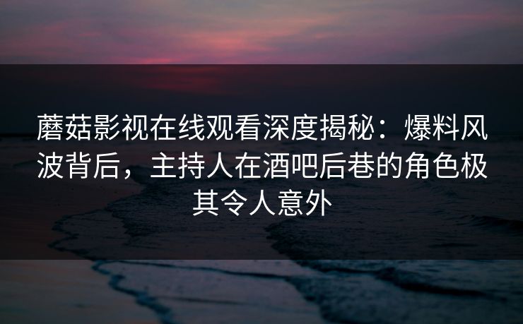 蘑菇影视在线观看深度揭秘：爆料风波背后，主持人在酒吧后巷的角色极其令人意外