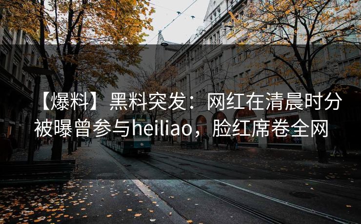 【爆料】黑料突发：网红在清晨时分被曝曾参与heiliao，脸红席卷全网