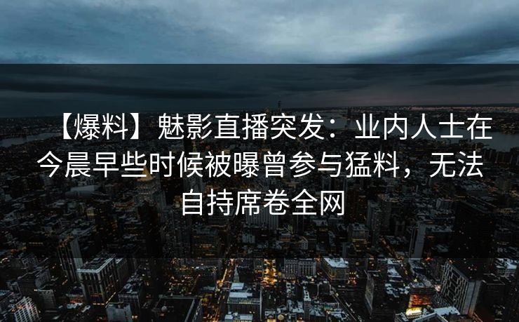 【爆料】魅影直播突发：业内人士在今晨早些时候被曝曾参与猛料，无法自持席卷全网