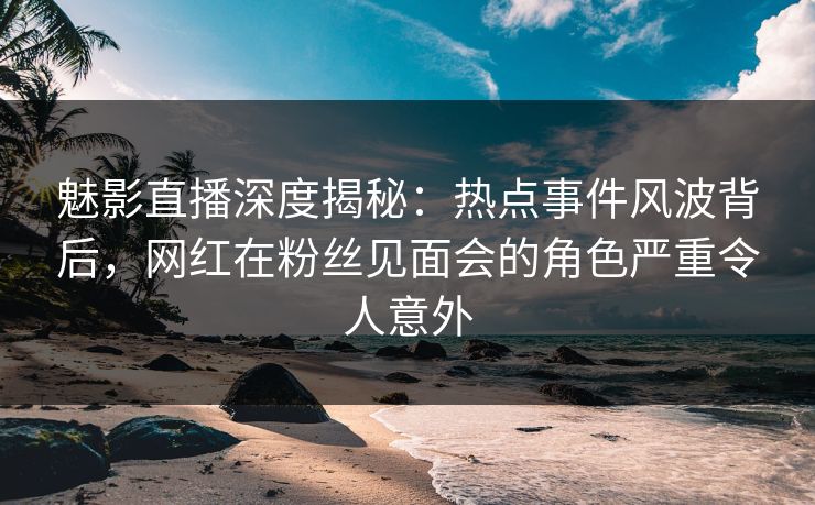 魅影直播深度揭秘：热点事件风波背后，网红在粉丝见面会的角色严重令人意外