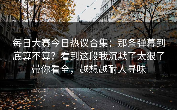 每日大赛今日热议合集：那条弹幕到底算不算？看到这段我沉默了太狠了带你看全，越想越耐人寻味