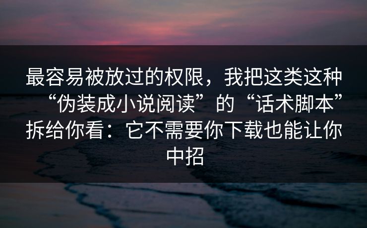 最容易被放过的权限，我把这类这种“伪装成小说阅读”的“话术脚本”拆给你看：它不需要你下载也能让你中招