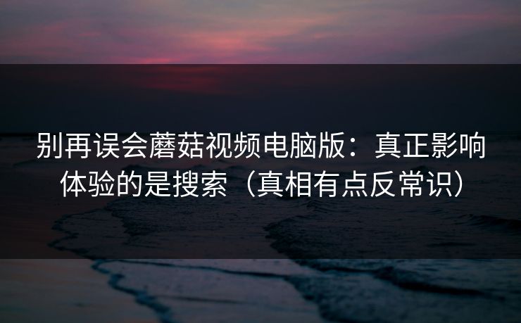 别再误会蘑菇视频电脑版：真正影响体验的是搜索（真相有点反常识）