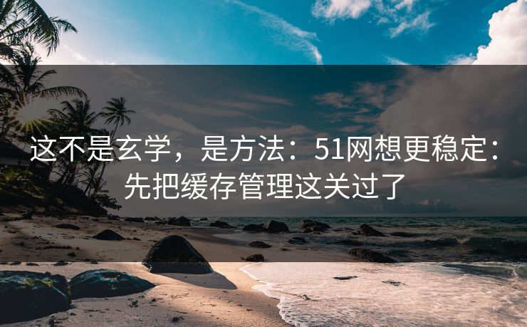 这不是玄学，是方法：51网想更稳定：先把缓存管理这关过了