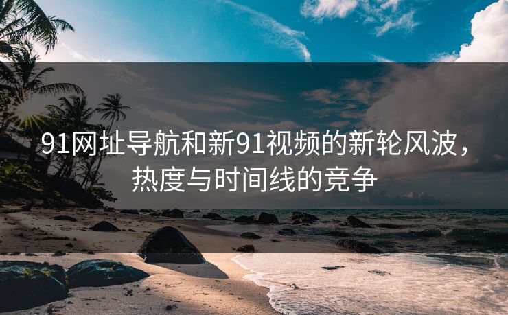 91网址导航和新91视频的新轮风波，热度与时间线的竞争