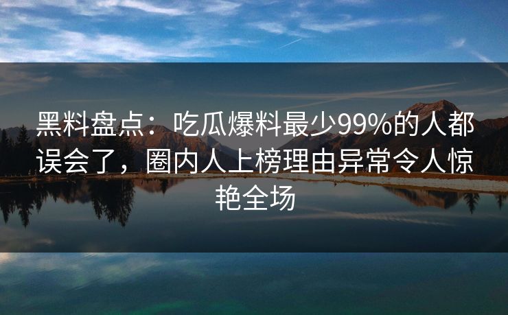 黑料盘点：吃瓜爆料最少99%的人都误会了，圈内人上榜理由异常令人惊艳全场