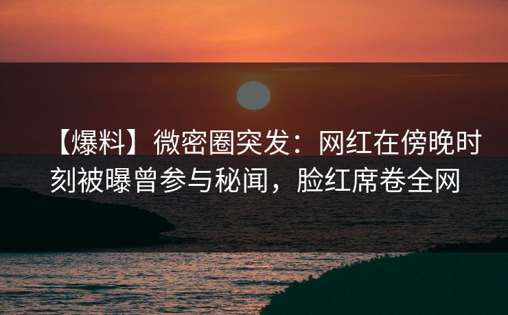 【爆料】微密圈突发：网红在傍晚时刻被曝曾参与秘闻，脸红席卷全网