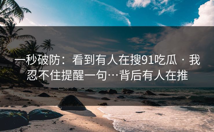 一秒破防：看到有人在搜91吃瓜 · 我忍不住提醒一句…背后有人在推